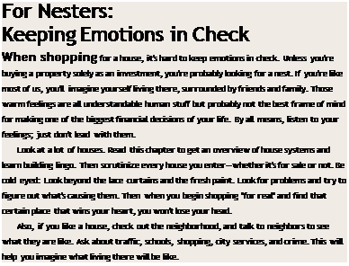 Подпись: For Nesters: Keeping Emotions in Check When shopping for a house, it's hard to keep emotions in check. Unless you're buying a property solely as an investment, you're probably looking for a nest. If you're like most of us, you'll imagine yourself living there, surrounded by friends and family. Those warm feelings are all understandable human stuff but probably not the best frame of mind for making one of the biggest financial decisions of your life. By all means, listen to your feelings; just don't lead with them. Look at a lot of houses. Read this chapter to get an overview of house systems and learn building lingo. Then scrutinize every house you enter—whether it's for sale or not. Be cold eyed: Look beyond the lace curtains and the fresh paint. Look for problems and try to figure out what's causing them. Then when you begin shopping "for real" and find that certain place that wins your heart, you won't lose your head. Also, if you like a house, check out the neighborhood, and talk to neighbors to see what they are like. Ask about traffic, schools, shopping, city services, and crime. This will help you imagine what living there will be like. 