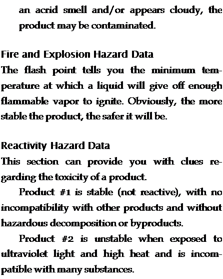 Подпись: an acrid smell and/or appears cloudy, the product may be contaminated. Fire and Explosion Hazard Data The flash point tells you the minimum tem-perature at which a liquid will give off enough flammable vapor to ignite. Obviously, the more stable the product, the safer it will be. Reactivity Hazard Data This section can provide you with clues regarding the toxicity of a product. Product #1 is stable (not reactive), with no incompatibility with other products and without hazardous decomposition or byproducts. Product #2 is unstable when exposed to ultraviolet light and high heat and is incom-patible with many substances. 