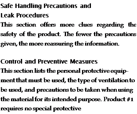 Подпись: Safe Handling Precautions and Leak Procedures This section offers more clues regarding the safety of the product. The fewer the precautions given, the more reassuring the information. Control and Preventive Measures This section lists the personal protective equip-ment that must be used, the type of ventilation to be used, and precautions to be taken when using the material for its intended purpose. Product #1 requires no special protective 