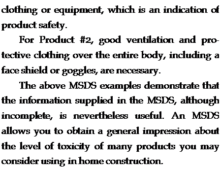 Подпись: clothing or equipment, which is an indication of product safety. For Product #2, good ventilation and pro-tective clothing over the entire body, including a face shield or goggles, are necessary. The above MSDS examples demonstrate that the information supplied in the MSDS, although incomplete, is nevertheless useful. An MSDS allows you to obtain a general impression about the level of toxicity of many products you may consider using in home construction. 