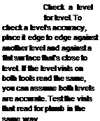 Подпись: Check a level for level. To check a level's accuracy, place it edge to edge against another level and against a flat surface that's close to level. If the level vials on both tools read the same, you can assume both levels are accurate. Test the vials that read for plumb in the same way. 