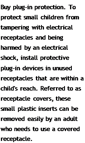 Подпись: Buy plug-in protection. To protect small children from tampering with electrical receptacles and being harmed by an electrical shock, install protective plug-in devices in unused receptacles that are within a child's reach. Referred to as receptacle covers, these small plastic inserts can be removed easily by an adult who needs to use a covered receptacle.