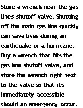 Подпись: Store a wrench near the gas line's shutoff valve. Shutting off the main gas line quickly can save lives during an earthquake or a hurricane. Buy a wrench that fits the gas line shutoff valve, and store the wrench right next to the valve so that it's immediately accessible should an emer-gency occur.