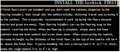 Подпись: INSTALL THE loekick FIRST If finish floors aren't yet installed and you don't want the cabinets dinged up by the flooring installers, then install only the toekick initially, shimming it level and screwing it to the subfloor. This is especially recommended if you'll be laying tile floors because mortar and grout are messy. Then flooring installers can run the flooring snug to the toekick, covering the shims. When the flooring is complete, simply place the base cabinets atop the level toekick and screw them down. When constructing the toekick, increase its height by the thickness of the finish floor, so the top of the toekick will be 4 in. above the finish floor. If you're installing tile over a mortar bed (1 in. to l1/ in. thick), make the rough toekick 5 in. to 51/ in. high. 