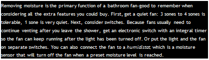 Подпись: Removing moisture is the primary function of a bathroom fan-good to remember when considering all the extra features you could buy. First, get a quiet fan: 3 sones to 4 sones is tolerable, 1 sone is very quiet. Next, consider switches. Because fans usually need to continue venting after you leave the shower, get an electronic switch with an integral timer so the fan can keep running after the light has been turned off. Or put the light and the fan on separate switches. You can also connect the fan to a humidistat, which is a moisture sensor that will turn off the fan when a preset moisture level is reached.