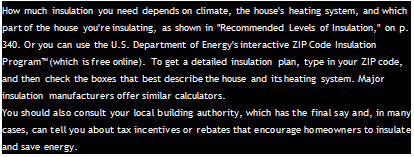 Подпись: How much insulation you need depends on climate, the house's heating system, and which part of the house you're insulating, as shown in "Recommended Levels of Insulation," on p. 340. Or you can use the U.S. Department of Energy's interactive ZIP Code Insulation Program™ (which is free online). To get a detailed insulation plan, type in your ZIP code, and then check the boxes that best describe the house and its heating system. Major insulation manufacturers offer similar calculators. You should also consult your local building authority, which has the final say and, in many cases, can tell you about tax incentives or rebates that encourage homeowners to insulate and save energy. 