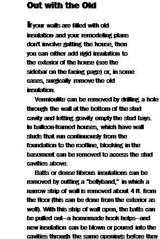 Подпись: Out with the Old If your walls are filled with old insulation and your remodeling plans don't involve gutting the house, then you can either add rigid insulation to the exterior of the house (see the sidebar on the facing page) or, in some cases, surgically remove the old insulation. Vermiculite can be removed by drilling a hole through the wall at the bottom of the stud cavity and letting gravity empty the stud bays. In balloon-framed houses, which have wall studs that run continuously from the foundation to the roofline, blocking in the basement can be removed to access the stud cavities above. Batts or dense fibrous insulations can be removed by cutting a “bellyband,” in which a narrow strip of wall is removed about 4 ft. from the floor (this can be done from the exterior as well). With this strip of wall open, the batts can be pulled out—a homemade hook helps—and new insulation can be blown or poured into the cavities through the same openings before they are patched. 