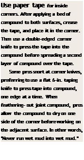 Подпись: Use paper tape for inside corners. After applying a bed of compound to both surfaces, crease the tape, and place it in the corner. Then use a double-edged corner knife to press the tape into the compound before spreading a second layer of compound over the tape. Some pros snort at corner knives, preferring to use a flat 6-in. taping knife to press tape into compound, one edge at a time. When feathering- out joint compound, pros allow the compound to dry on one side of the corner before working on the adja-cent surface. In other words, "Never run wet mud into wet mud." 