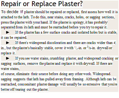 Подпись: Repair or Replace Plaster? To decide if plaster should be repaired or replaced, first assess how well it is attached to the lath. To do this, near stains, cracks, holes, or sagging sections, press the plaster with your hand. If the plaster is springy, it has probably separated from its lath and must be reattached before you try to repair it. ► If the plaster has a few surface cracks and isolated holes but is stable, it can be repaired. ► If there's widespread discoloration and there are cracks wider than 4, in., but the plaster's basically stable, cover it with ‘/,-in. or 3/s-in. drywall or replace it. ► If you see water stains, crumbling plaster, and widespread cracking or sagging surfaces, remove the plaster and replace it with drywall. If there are water stains, of course, eliminate their source before doing any other work. Widespread sagging suggests that lath has pulled away from framing. Although lath can be reattached, concomitant plaster damage will usually be so extensive that you're better off tearing out the plaster. 