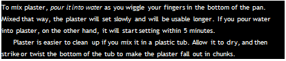 Подпись: To mix plaster, pour it into water as you wiggle your fingers in the bottom of the pan. Mixed that way, the plaster will set slowly and will be usable longer. If you pour water into plaster, on the other hand, it will start setting within 5 minutes. Plaster is easier to clean up if you mix it in a plastic tub. Allow it to dry, and then strike or twist the bottom of the tub to make the plaster fall out in chunks. 