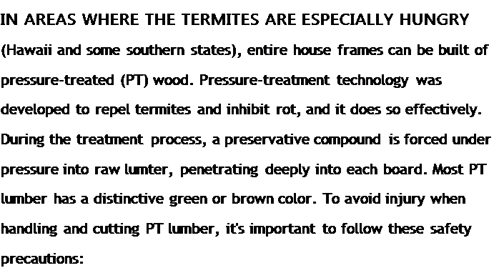 Подпись: IN AREAS WHERE THE TERMITES ARE ESPECIALLY HUNGRY (Hawaii and some southern states), entire house frames can be built of pressure-treated (PT) wood. Pressure-treatment technology was developed to repel termites and inhibit rot, and it does so effectively. During the treatment process, a preservative compound is forced under pressure into raw lumter, penetrating deeply into each board. Most PT lumber has a distinctive green or brown color. To avoid injury when handling and cutting PT lumber, it's important to follow these safety precautions: 