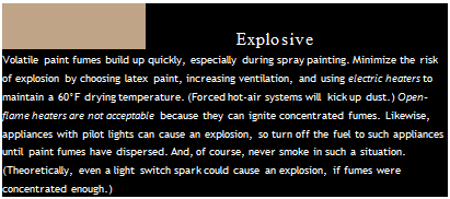 Подпись: PAINT FUMES AND OPEN FLAME: AN Explosive COMBINATION Volatile paint fumes build up quickly, especially during spray painting. Minimize the risk of explosion by choosing latex paint, increasing ventilation, and using electric heaters to maintain a 60°F drying temperature. (Forced hot-air systems will kick up dust.) Open-flame heaters are not acceptable because they can ignite concentrated fumes. Likewise, appliances with pilot lights can cause an explosion, so turn off the fuel to such appliances until paint fumes have dispersed. And, of course, never smoke in such a situation. (Theoretically, even a light switch spark could cause an explosion, if fumes were concentrated enough.) 