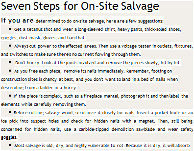 Подпись: Seven Steps for On-Site Salvage If you are determined to do on-site salvage, here are a few suggestions: ► Get a tetanus shot and wear a long-sleeved shirt, heavy pants, thick-soled shoes, goggles, dust mask, gloves, and hard hat. ► Always cut power to the affected areas. Then use a voltage tester in outlets, fixtures, and switches to make sure there's no current flowing through them. ► Don't hurry. Look at the joints involved and remove the pieces slowly, bit by bit. ► As you free each piece, remove its nails immediately. Remember, footing on construction sites is chancy at best, and you don't want to land in a bed of nails when descending from a ladder in a hurry. ► If the piece is complex, such as a fireplace mantel, photograph it and then label the elements while carefully removing them. ► Before cutting salvage wood, scrutinize it closely for nails. Insert a pocket knife or an ice pick into suspect holes and check for hidden nails with a magnet. Then, still being concerned for hidden nails, use a carbide-tipped demolition sawblade and wear safety goggles. ► Most salvage is old, dry, and highly vulnerable to rot. Because it is dry, it will absorb moisture and rot before you know it. So get it under cover at once. 