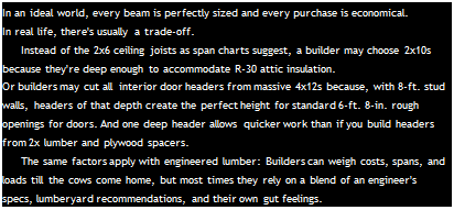 Подпись: In an ideal world, every beam is perfectly sized and every purchase is economical. In real life, there's usually a trade-off. Instead of the 2x6 ceiling joists as span charts suggest, a builder may choose 2x10s because they're deep enough to accommodate R-30 attic insulation. Or builders may cut all interior door headers from massive 4x12s because, with 8-ft. stud walls, headers of that depth create the perfect height for standard 6-ft. 8-in. rough openings for doors. And one deep header allows quicker work than if you build headers from 2x lumber and plywood spacers. The same factors apply with engineered lumber: Builders can weigh costs, spans, and loads till the cows come home, but most times they rely on a blend of an engineer's specs, lumberyard recommendations, and their own gut feelings. 