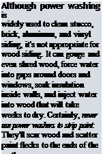 Подпись: Although power washing is widely used to clean stucco, brick, aluminum, and vinyl siding, it's not appropriate for wood siding. It can gouge and even shred wood, force water into gaps around doors and windows, soak insulation inside walls, and inject water into wood that will take weeks to dry. Certainly, never use power washers to strip paint: They'll scar wood and scatter paint flecks to the ends of the earth. 