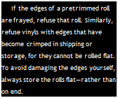 Подпись: If the edges of a pretrimmed roll are frayed, refuse that roll. Similarly, refuse vinyls with edges that have become crimped in shipping or storage, for they cannot be rolled flat. To avoid damaging the edges yourself, always store the rolls flat—rather than on end.