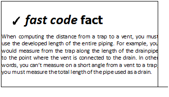 Подпись: ✓ fast code fact When computing the distance from a trap to a vent, you must use the developed length of the entire piping. For example, you would measure from the trap along the length of the drainpipe to the point where the vent is connected to the drain. In other words, you can’t measure on a short angle from a vent to a trap; you must measure the total length of the pipe used as a drain. 