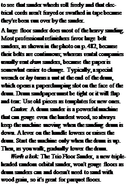 Подпись: to see that sander wheels roll freely and that electrical cords aren't frayed or swathed in tape because they're been run over by the sander. A large floor sander does most of the heavy sanding. Most professional refinishers favor large belt sanders, as shown in the photo on p. 482, because their belts are continuous; whereas rental companies usually rent drum sanders, because the paper is somewhat easier to change. Typically, a special wrench or key turns a nut at the end of the drum, which opens a paperclamping slot on the face of the drum. Drum sandpaper must be tight or it will flap and tear: Use old pieces as templates for new ones. Caution: A drum sander is a powerful machine that can gouge even the hardest wood, so always keep the machine moving when the sanding drum is down. A lever on the handle lowers or raises the drum. Start the machine only when the drum is up. Then, as you walk, gradually lower the drum. Worth a look: The Trio Floor Sander, a new triple-headed random orbital sander, won't gouge floors as drum sanders can and doesn't need to sand with wood grain, so it's great for parquet floors. 