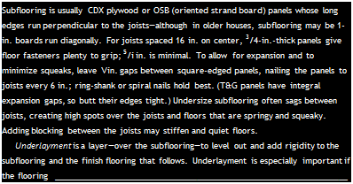 Подпись: Subflooring is usually CDX plywood or OSB (oriented strand board) panels whose long edges run perpendicular to the joists—although in older houses, subflooring may be 1-in. boards run diagonally. For joists spaced 16 in. on center, 3/4-in.-thick panels give floor fasteners plenty to grip; 5/i in. is minimal. To allow for expansion and to minimize squeaks, leave Vin. gaps between square-edged panels, nailing the panels to joists every 6 in.; ring-shank or spiral nails hold best. (T&G panels have integral expansion gaps, so butt their edges tight.) Undersize subflooring often sags between joists, creating high spots over the joists and floors that are springy and squeaky. Adding blocking between the joists may stiffen and quiet floors. Underlayment is a layer—over the subflooring—to level out and add rigidity to the subflooring and the finish flooring that follows. Underlayment is especially important if the flooring 