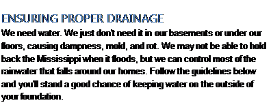 Подпись: ENSURING PROPER DRAINAGE We need water. We just don't need it in our basements or under our floors, causing dampness, mold, and rot. We may not be able to hold back the Mississippi when it floods, but we can control most of the rainwater that falls around our homes. Follow the guidelines below and you'll stand a good chance of keeping water on the out-side of your foundation. 