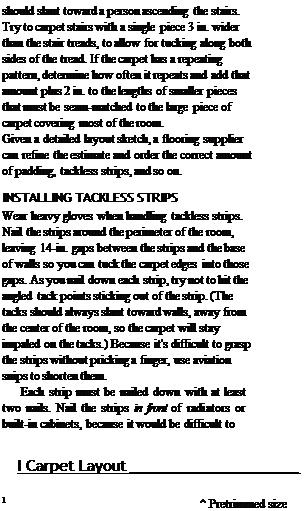 Подпись: should slant toward a person ascending the stairs. Try to carpet stairs with a single piece 3 in. wider than the stair treads, to allow for tucking along both sides of the tread. If the carpet has a repeating pattern, determine how often it repeats and add that amount plus 2 in. to the lengths of smaller pieces that must be seam-matched to the large piece of carpet covering most of the room. Given a detailed layout sketch, a flooring supplier can refine the estimate and order the correct amount of padding, tackless strips, and so on. INSTALLING TACKLESS STRIPS Wear heavy gloves when handling tackless strips. Nail the strips around the perimeter of the room, leaving 14-in. gaps between the strips and the base of walls so you can tuck the carpet edges into those gaps. As you nail down each strip, try not to hit the angled tack points sticking out of the strip. (The tacks should always slant toward walls, away from the center of the room, so the carpet will stay impaled on the tacks.) Because it's difficult to grasp the strips without pricking a finger, use aviation snips to shorten them. Each strip must be nailed down with at least two nails. Nail the strips in front of radiators or built-in cabinets, because it would be difficult to I Carpet Layout 1 ^ Pretrimmed size / of carpet 