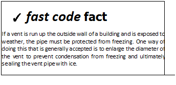 Подпись: ✓ fast code fact If a vent is run up the outside wall of a building and is exposed to weather, the pipe must be protected from freezing. One way of doing this that is generally accepted is to enlarge the diameter of the vent to prevent condensation from freezing and ultimately sealing the vent pipe with ice. 