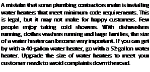 Подпись: A mistake that some plumbing contractors make is installing water heaters that meet minimum code requirements. This is legal, but it may not make for happy customers. Few people enjoy taking cold showers. With dishwashers running, clothes washers running and large families, the size of a water heater can become very important. If you can get by with a 40-gallon water heater, go with a 52-gallon water heater. Upgrade the size of water heaters to meet your customer needs to avoid complaints down the road.