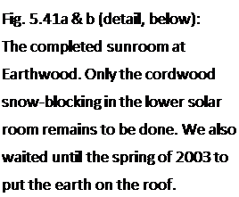 Подпись: Fig. 5.41a & b (detail, below): The completed sunroom at Earthwood. Only the cordwood snow-blocking in the lower solar room remains to be done. We also waited until the spring of 2003 to put the earth on the roof. 