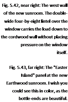 Подпись: Fig. 5.42, near right: The west wall of the new sunroom. The double-wide four-by-eight lintel over the window carries the load down to the cordwood wall without placing pressure on the window itself. Fig. 5.43, far right: The "Easter Island" panel at the new Earthwood sunroom. I wish you could see this in color, as the bottle-ends are beautiful. 