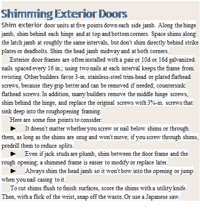 Подпись: Shimming Exterior Doors Shim exterior door units at five points down each side jamb. Along the hinge jamb, shim behind each hinge and at top and bottom corners. Space shims along the latch jamb at roughly the same intervals, but don't shim directly behind strike plates or deadbolts. Shim the head jamb midway and at both corners. Exterior door frames are often installed with a pair or 10d or 16d galvanized nails spaced every 16 in.; using two nails at each interval keeps the frame from twisting. Other builders favor 3-in. stainless-steel trim-head or plated flathead screws, because they grip better and can be removed if needed; countersink flathead screws. In addition, many builders remove the middle hinge screws, shim behind the hinge, and replace the original screws with 3%-in. screws that sink deep into the roughopening framing. Here are some fine points to consider: ► It doesn't matter whether you screw or nail below shims or through them, as long as the shims are snug and won't move; if you screw through shims, predrill them to reduce splits. ► Even if jack studs are plumb, shim between the door frame and the rough opening; a shimmed frame is easier to modify or replace later. ► Always shim the head jamb so it won't bow into the opening or jump when you nail casing to it. To cut shims flush to finish surfaces, score the shims with a utility knife. Then, with a flick of the wrist, snap off the waste. Or use a Japanese saw. 
