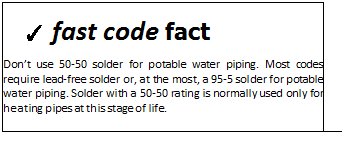 Подпись: ✓ fast code fact Don’t use 50-50 solder for potable water piping. Most codes require lead-free solder or, at the most, a 95-5 solder for potable water piping. Solder with a 50-50 rating is normally used only for heating pipes at this stage of life. 
