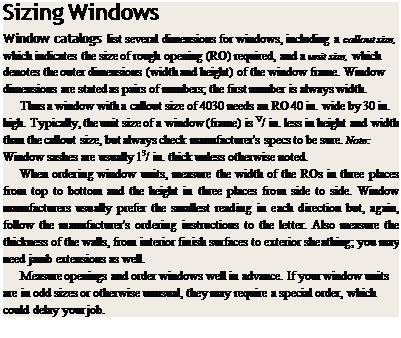 Подпись: Sizing Windows Window catalogs list several dimensions for windows, including a callout size, which indicates the size of rough opening (RO) required, and a unit size, which denotes the outer dimensions (width and height) of the window frame. Window dimensions are stated as pairs of numbers; the first number is always width. Thus a window with a callout size of 4030 needs an RO 40 in. wide by 30 in. high. Typically, the unit size of a window (frame) is V/ in. less in height and width than the callout size, but always check manufacturer's specs to be sure. Note: Window sashes are usually 13/ in. thick unless otherwise noted. When ordering window units, measure the width of the ROs in three places from top to bottom and the height in three places from side to side. Window manufacturers usually prefer the smallest reading in each direction but, again, follow the manufacturer's ordering instructions to the letter. Also measure the thickness of the walls, from interior finish surfaces to exterior sheathing; you may need jamb extensions as well. Measure openings and order windows well in advance. If your window units are in odd sizes or otherwise unusual, they may require a special order, which could delay your job. 