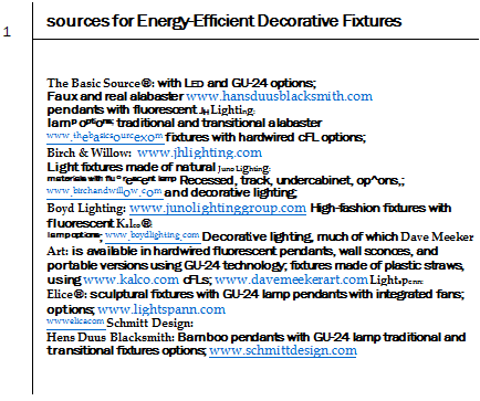 Подпись: 1 sources for Energy-Efficient Decorative Fixtures The Basic Source®: with LED and GU-24 options; Faux and real alabaster www.hansduusblacksmith.com pendants with fluorescent JH Lighting: lamp options; traditional and transitional alabaster www.thebasicsourcexom fixtures with hardwired cFL options; Birch & Willow: www.jhlighting.com Light fixtures made of natural Juno Lighting: materials with flu°rescent lamp Recessed, track, undercabinet, op^ons,; www.birchandwillow.com and decorative lighting; Boyd Lighting: www.junolightinggroup.com High-fashion fixtures with fluorescent Kalco®: lamp options; www.boydlighting.com Decorative lighting, much of which Dave Meeker Art: is available in hardwired fluorescent pendants, wall sconces, and portable versions using GU-24 technology; fixtures made of plastic straws, using www.kalco.com cFLs; www.davemeekerart.com Lightspenn: Elice®: sculptural fixtures with GU-24 lamp pendants with integrated fans; options; www.lightspann.com wwwelicacom Schmitt Design: Hens Duus Blacksmith: Bamboo pendants with GU-24 lamp traditional and transitional fixtures options; www.schmittdesign.com 