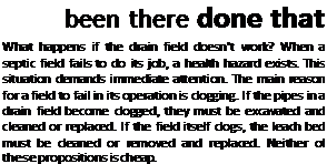 Подпись: been there done that What happens if the drain field doesn’t work? When a septic field fails to do its job, a health hazard exists. This situation demands immediate attention. The main reason for a field to fail in its operation is clogging. If the pipes in a drain field become clogged, they must be excavated and cleaned or replaced. If the field itself clogs, the leach bed must be cleaned or removed and replaced. Neither of these propositions is cheap. 