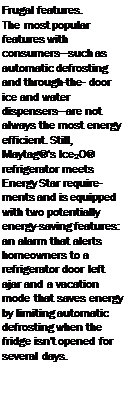 Подпись: Frugal features. The most popular features with consumers—such as automatic defrosting and through-the- door ice and water dispensers—are not always the most energy efficient. Still, Maytag®'s Ice20® refrigerator meets Energy Star requirements and is equipped with two potentially energy-saving features: an alarm that alerts homeowners to a refrigerator door left ajar and a vacation mode that saves energy by limiting automatic defrosting when the fridge isn't opened for several days. 