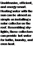 Подпись: Unobtrusive, efficient, and energy-smart. Heating water with the sun can be almost as simple as installing a solar collector on the roof. Resembling skylights, these collectors can provide hot water for baths, laundry, and even heat. 