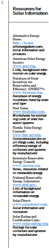 Подпись: 1 Resources for Solar Information Alternative Energy Store: http://home. altenergystore.com; Solar information and products American Solar Energy Society: www.ases.org; Links, background information on solar energy Database of State Incentives for Renewables and Efficiency (DSIRE™): www.dsireusa.org; Database of energy incentives listed by state and type Find Solar: www.findsolar.com; Worksheets for estimating costs of solar hot- water systems Florida Solar Energy Center®: www.fsec.ucf.edu; Comprehensive site on all things solar, including efficiency ratings of collectors and systems by manufacturer Interstate Renewable Energy Council: www.irecusa.org; News, resources related to renewable energy National Renewable Energy Laboratory: www.nrel.gov; Lots of background information on renewable energy Solar Direct: www.solardirect.com; Solar information and resources Solar Rating and Certification Corp.: www.solar-rating.org; Ratings for solar collectors and systems by manufacturer 