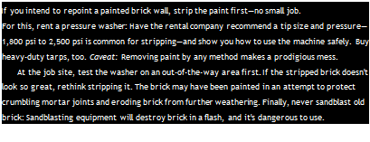 Подпись: If you intend to repoint a painted brick wall, strip the paint first—no small job. For this, rent a pressure washer: Have the rental company recommend a tip size and pressure—1,800 psi to 2,500 psi is common for stripping—and show you how to use the machine safely. Buy heavy-duty tarps, too. Caveat: Removing paint by any method makes a prodigious mess. At the job site, test the washer on an out-of-the-way area first. If the stripped brick doesn't look so great, rethink stripping it. The brick may have been painted in an attempt to protect crumbling mortar joints and eroding brick from further weathering. Finally, never sandblast old brick: Sandblasting equipment will destroy brick in a flash, and it's dangerous to use. 