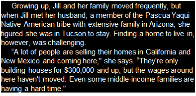 Подпись: Growing up, Jill and her family moved frequently, but when Jill met her husband, a member of the Pascua Yaqui Native American tribe with extensive family in Arizona, she figured she was in Tucson to stay. Finding a home to live in, however, was challenging. “A lot of people are selling their homes in California and New Mexico and coming here," she says. “They're only building houses for $300,000 and up, but the wages around here haven't moved. Even some middle-income families are having a hard time." 