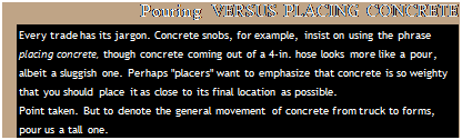 Подпись: Pouring VERSUS PLACING CONCRETE Every trade has its jargon. Concrete snobs, for example, insist on using the phrase placing concrete, though concrete coming out of a 4-in. hose looks more like a pour, albeit a sluggish one. Perhaps "placers" want to emphasize that concrete is so weighty that you should place it as close to its final location as possible. Point taken. But to denote the general movement of concrete from truck to forms, pour us a tall one. 