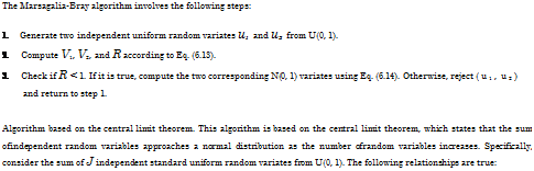 Подпись: The Marsagalia-Bray algorithm involves the following steps: 1. Generate two independent uniform random variates u1 and u2 from U(0, 1). 2. Compute V1, V2, and R according to Eq. (6.13). 3. Check if R < 1. If it is true, compute the two corresponding N(0, 1) variates using Eq. (6.14). Otherwise, reject (u1, u2) and return to step 1. Algorithm based on the central limit theorem. This algorithm is based on the central limit theorem, which states that the sum ofindependent random variables approaches a normal distribution as the number ofrandom variables increases. Specifically, consider the sum of J independent standard uniform random variates from U(0, 1). The following relationships are true: 