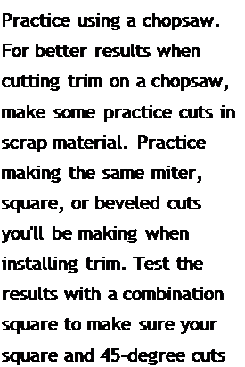 Подпись: Practice using a chopsaw. For better results when cutting trim on a chopsaw, make some practice cuts in scrap material. Practice making the same miter, square, or beveled cuts you'll be making when installing trim. Test the results with a combination square to make sure your square and 45-degree cuts are accurate.