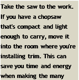 Подпись: Take the saw to the work. If you have a chopsaw that's compact and light enough to carry, move it into the room where you're installing trim. This can save you time and energy when making the many required cuts.