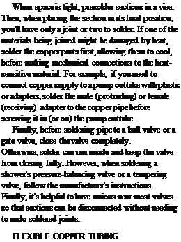 Подпись: When space is tight, presolder sections in a vise. Then, when placing the section in its final position, you'll have only a joint or two to solder. If one of the materials being joined might be damaged by heat, solder the copper parts first, allowing them to cool, before making mechanical connections to the heat-sensitive material. For example, if you need to connect copper supply to a pump outtake with plastic or adapters, solder the male (protruding) or female (receiving) adapter to the copper pipe before screwing it in (or on) the pump outtake. Finally, before soldering pipe to a ball valve or a gate valve, close the valve completely. Otherwise, solder can run inside and keep the valve from closing fully. However, when soldering a shower's pressure-balancing valve or a tempering valve, follow the manufacturer's instructions. Finally, it's helpful to have unions near most valves so that sections can be disconnected without needing to undo soldered joints. FLEXIBLE COPPER TUBING 