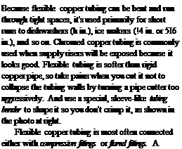 Подпись: Because flexible copper tubing can be bent and run through tight spaces, it's used primarily for short runs to dishwashers (h in.), ice makers (!4 in. or 5І6 in.), and so on. Chromed copper tubing is commonly used when supply risers will be exposed because it looks good. Flexible tubing is softer than rigid copper pipe, so take pains when you cut it not to collapse the tubing walls by turning a pipe cutter too aggressively. And use a special, sleeve-like tubing bender to shape it so you don't crimp it, as shown in the photo at right. Flexible copper tubing is most often connected either with compression fittings or flared fittings. A compression fitting features a ferrule of 