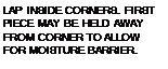 Подпись: LAP INSIDE CORNERS. FIRST PIECE MAY BE HELD AWAY FROM CORNER TO ALLOW FOR MOISTURE BARRIER.